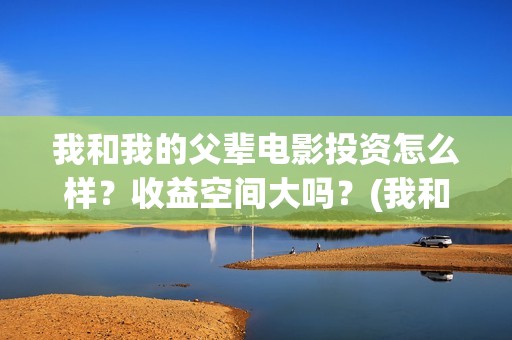 我和我的父辈电影投资怎么样？收益空间大吗？(我和我的父辈电视剧)