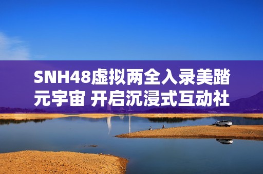 SNH48虚拟两全入录美踏元宇宙 开启沉浸式互动社交体验