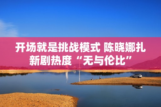 开场就是挑战模式 陈晓娜扎新剧热度“无与伦比”