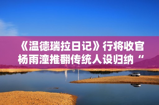 《温德瑞拉日记》行将收官 杨雨潼推翻传统人设归纳“非平常姐控”