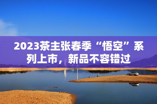 2023茶主张春季“悟空”系列上市，新品不容错过