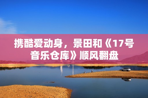 携酷爱动身，景田和《17号音乐仓库》顺风翻盘