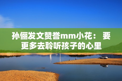孙俪发文赞誉mm小花： 要更多去聆听孩子的心里