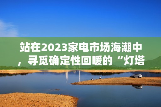 站在2023家电市场海潮中，寻觅确定性回暖的“灯塔”