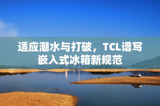 适应潮水与打破，TCL谱写嵌入式冰箱新规范