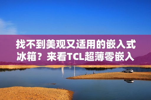 找不到美观又适用的嵌入式冰箱？来看TCL超薄零嵌入冰箱T9
