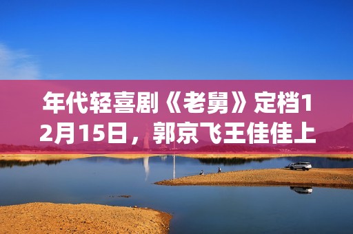 年代轻喜剧《老舅》定档12月15日，郭京飞王佳佳上演笑泪欢腾人生(《老式喜剧》)