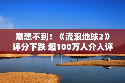意想不到！《流浪地球2》评分下跌 超100万人介入评分
