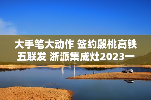 大手笔大动作 签约殷桃高铁五联发 浙派集成灶2023一路狂飙！