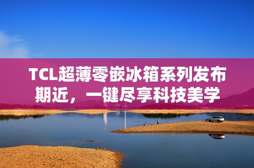 TCL超薄零嵌冰箱系列发布期近，一键尽享科技美学