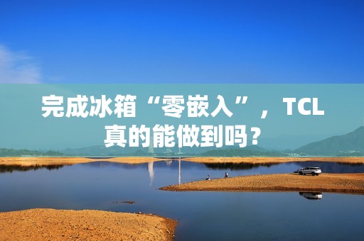 完成冰箱“零嵌入”，TCL真的能做到吗？