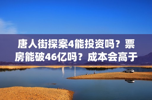 唐人街探案4能投资吗？票房能破46亿吗？成本会高于唐3吗？(唐人街探案四出不出)