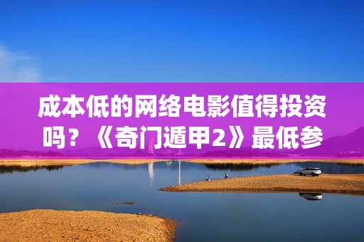 成本低的网络电影值得投资吗？《奇门遁甲2》最低参与资金多少？(低成本已不再是当下网剧发展的特点)
