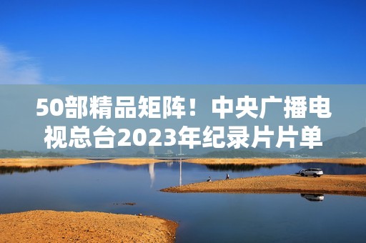 50部精品矩阵！中央广播电视总台2023年纪录片片单重磅发布