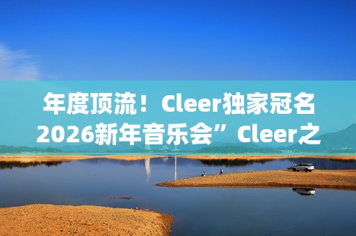 年度顶流！Cleer独家冠名2026新年音乐会”Cleer之夜”，俄罗斯交响爱乐乐团声入人心(年度顶流榜单)