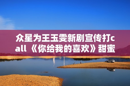 众星为王玉雯新剧宣传打call 《你给我的喜欢》甜蜜上线