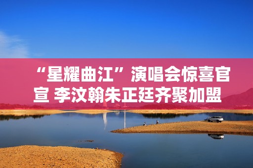 “星耀曲江”演唱会惊喜官宣 李汶翰朱正廷齐聚加盟