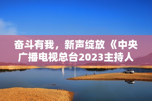 奋斗有我，新声绽放 《中央广播电视总台2023主持人大赛》正式启动