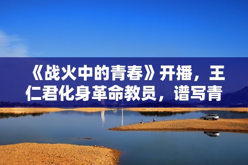 《战火中的青春》开播，王仁君化身革命教员，谱写青春之歌