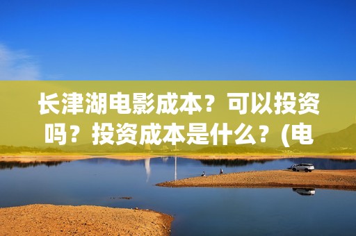 长津湖电影成本？可以投资吗？投资成本是什么？(电影长津湖的成本是多少?)