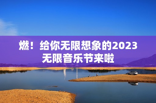 燃！给你无限想象的2023无限音乐节来啦