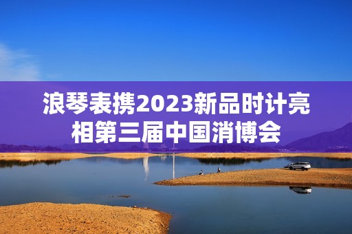 浪琴表携2023新品时计亮相第三届中国消博会