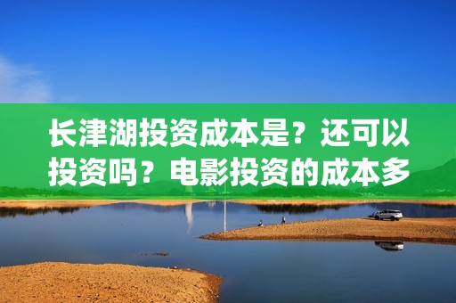 长津湖投资成本是？还可以投资吗？电影投资的成本多少？(长津湖投资金额)