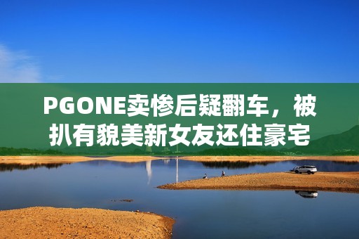 PGONE卖惨后疑翻车，被扒有貌美新女友还住豪宅