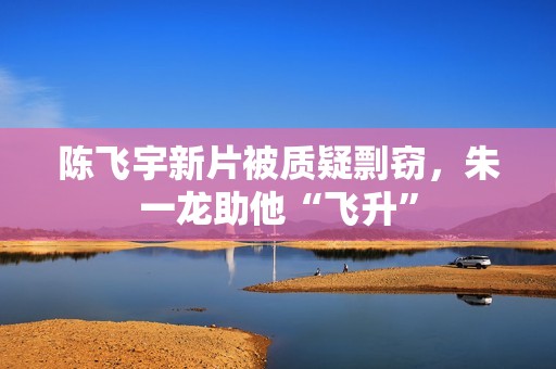 陈飞宇新片被质疑剽窃，朱一龙助他“飞升”