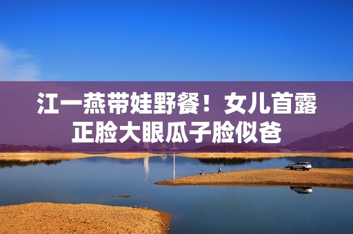 江一燕带娃野餐！女儿首露正脸大眼瓜子脸似爸