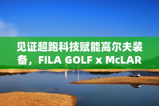 见证超跑科技赋能高尔夫装备，FILA GOLF x McLAREN联名系列全球首发