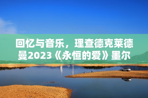 回忆与音乐，理查德克莱德曼2023《永恒的爱》墨尔本发布会正式召开