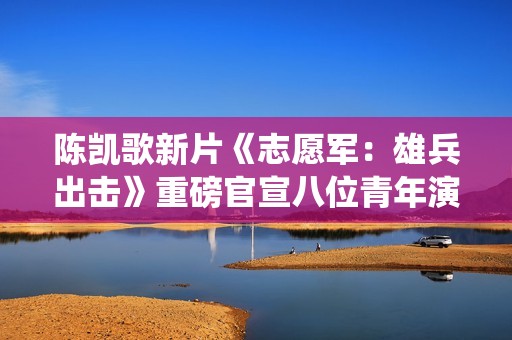 陈凯歌新片《志愿军：雄兵出击》重磅官宣八位青年演员率先亮相 演绎英雄志愿军