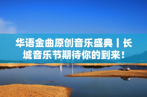 华语金曲原创音乐盛典丨长城音乐节期待你的到来！