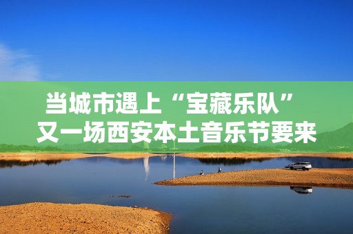 当城市遇上“宝藏乐队” 又一场西安本土音乐节要来啦