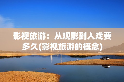 影视旅游：从观影到入戏要多久(影视旅游的概念)