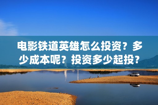 电影铁道英雄怎么投资？多少成本呢？投资多少起投？(电影巜铁道英雄)