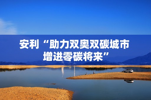 安利“助力双奥双碳城市 增进零碳将来”