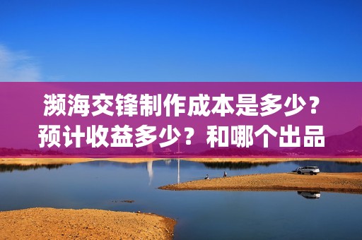 濒海交锋制作成本是多少？预计收益多少？和哪个出品方投资？(濒海交锋成本多少)