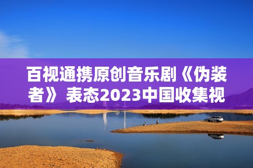 百视通携原创音乐剧《伪装者》 表态2023中国收集视听年度盛典