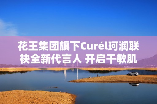 花王集团旗下Curél珂润联袂全新代言人 开启干敏肌神经酰胺护理*新风潮