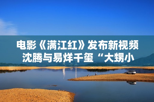 电影《满江红》发布新视频 沈腾与易烊千玺“大甥小舅”引爆笑