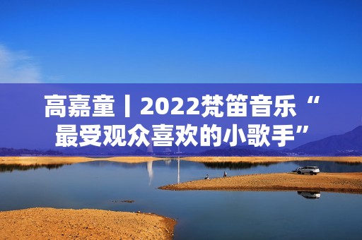 高嘉童丨2022梵笛音乐“最受观众喜欢的小歌手”
