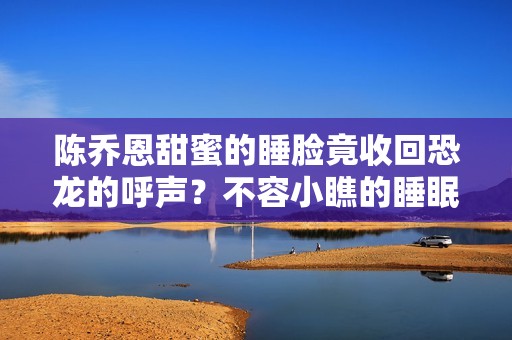 陈乔恩甜蜜的睡脸竟收回恐龙的呼声？不容小瞧的睡眠呼吸中止症
