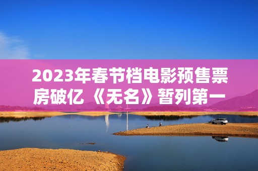 2023年春节档电影预售票房破亿 《无名》暂列第一