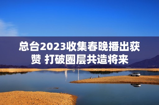 总台2023收集春晚播出获赞 打破圈层共造将来