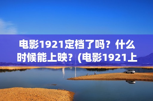 电影1921定档了吗？什么时候能上映？(电影1921上映多久)