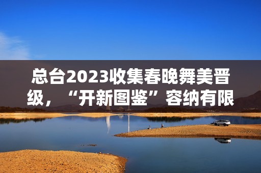 总台2023收集春晚舞美晋级，“开新图鉴”容纳有限芳华