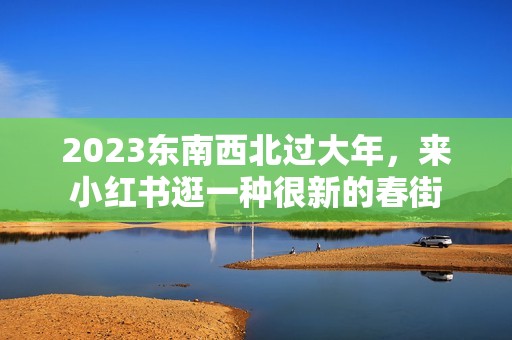 2023东南西北过大年，来小红书逛一种很新的春街
