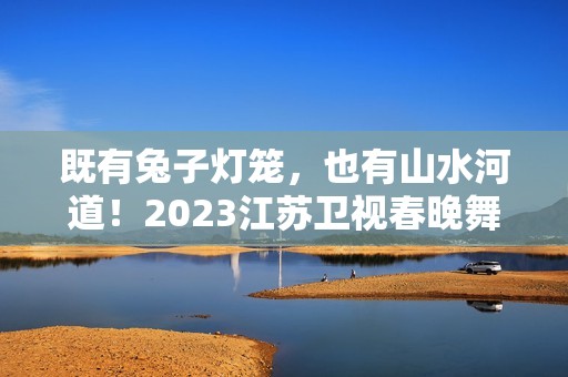 既有兔子灯笼，也有山水河道！2023江苏卫视春晚舞台抢鲜看